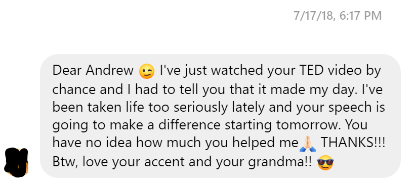 I've just watched your TED video by chance and I had to tell you that it made my day. I've been taken life too seriously lately and your speech is going to make a difference starting tomorrow. You have no idea how much you helped me