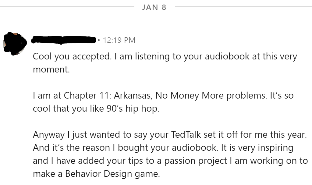 Anyway I just wanted to say your TedTalk set it off for me this year. And itâ€™s the reason I bought your audiobook. It is very inspiring and I have added your tips to a passion project I am working on to make a Behavior Design game.