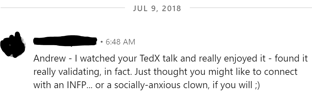 Andrew - I watched your TedX talk and really enjoyed it - found it really validating, in fact. Just thought you might like to connect with an INFP... or a socially-anxious clown, if you will ;)